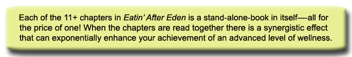 Each of the 11+ chapters in Eatin’ After Eden is a stand-alone-book in itself-–-all for the price of one! When the chapters are read together there is a synergistic effect that can exponentially enhance your achievement of an advanced level of wellness.